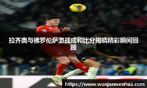 拉齐奥与佛罗伦萨激战成和比分揭晓精彩瞬间回顾